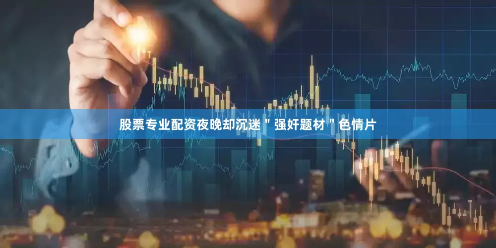 股票专业配资夜晚却沉迷＂强奸题材＂色情片