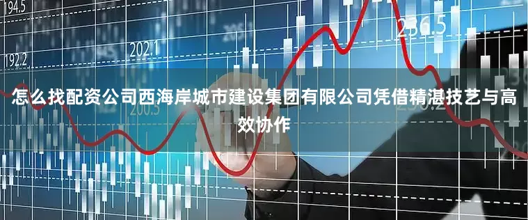 怎么找配资公司西海岸城市建设集团有限公司凭借精湛技艺与高效协作