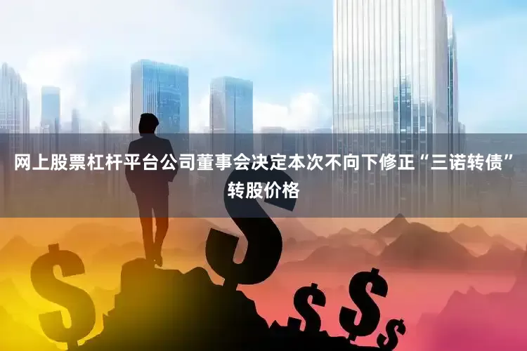 网上股票杠杆平台公司董事会决定本次不向下修正“三诺转债”转股价格