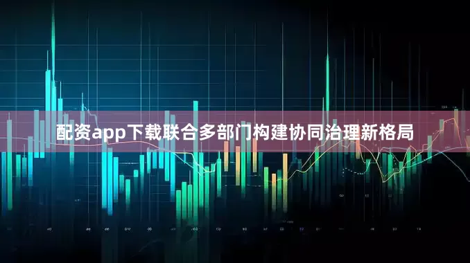 配资app下载联合多部门构建协同治理新格局