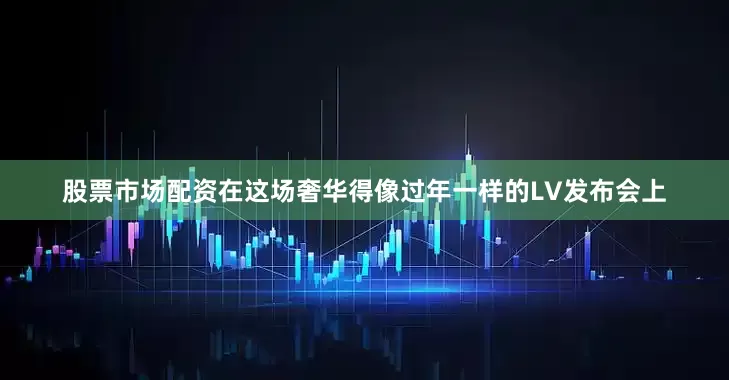 股票市场配资在这场奢华得像过年一样的LV发布会上