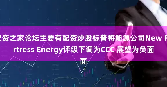 配资之家论坛主要有配资炒股标普将能源公司New Fortress Energy评级下调为CCC 展望为负面