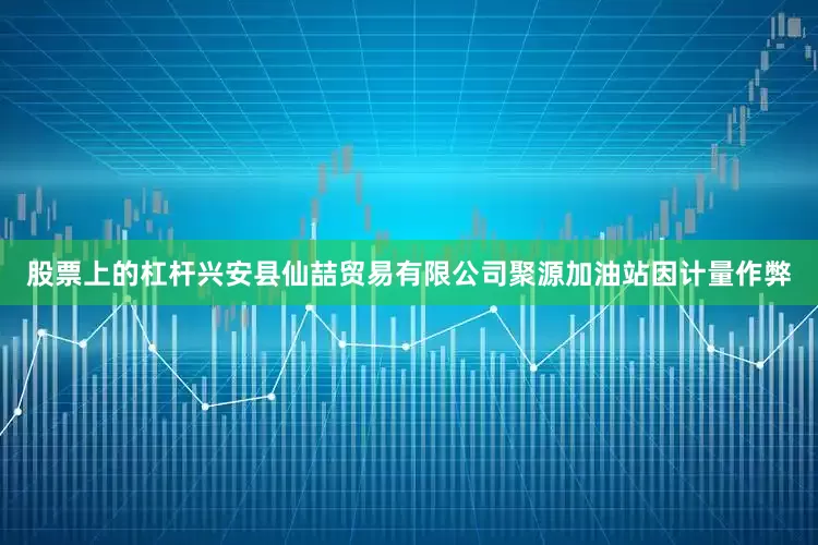 股票上的杠杆兴安县仙喆贸易有限公司聚源加油站因计量作弊
