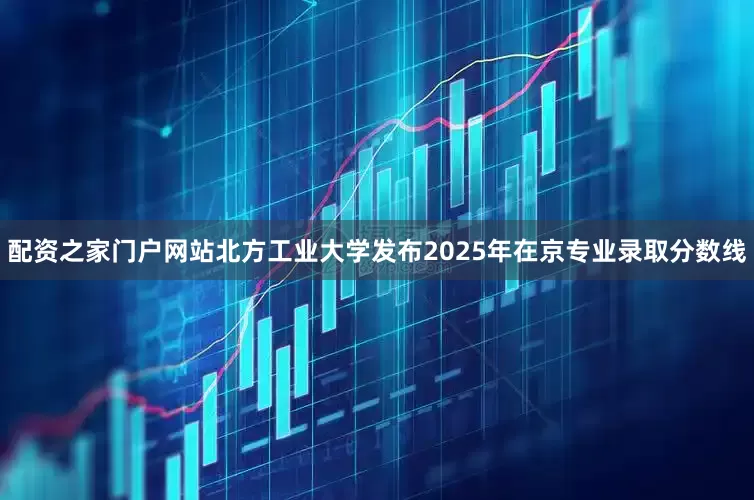 配资之家门户网站北方工业大学发布2025年在京专业录取分数线