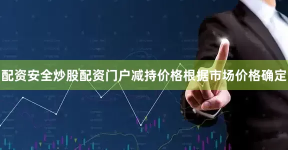 配资安全炒股配资门户减持价格根据市场价格确定