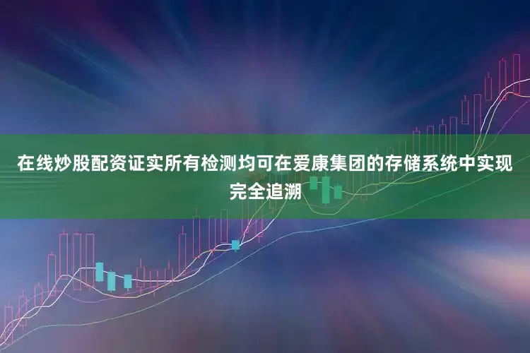 在线炒股配资证实所有检测均可在爱康集团的存储系统中实现完全追溯