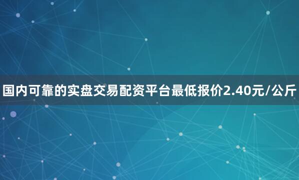 国内可靠的实盘交易配资平台最低报价2.40元/公斤
