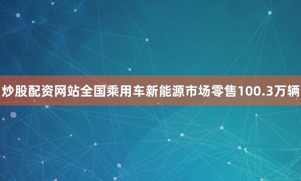 炒股配资网站全国乘用车新能源市场零售100.3万辆