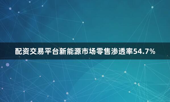 配资交易平台新能源市场零售渗透率54.7%