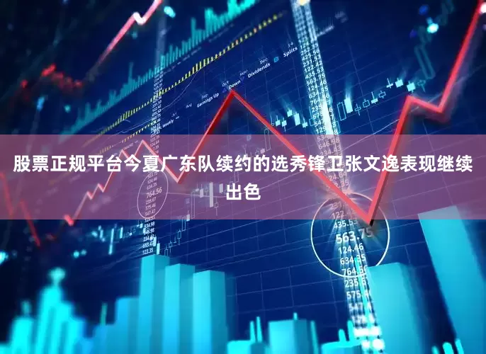股票正规平台今夏广东队续约的选秀锋卫张文逸表现继续出色