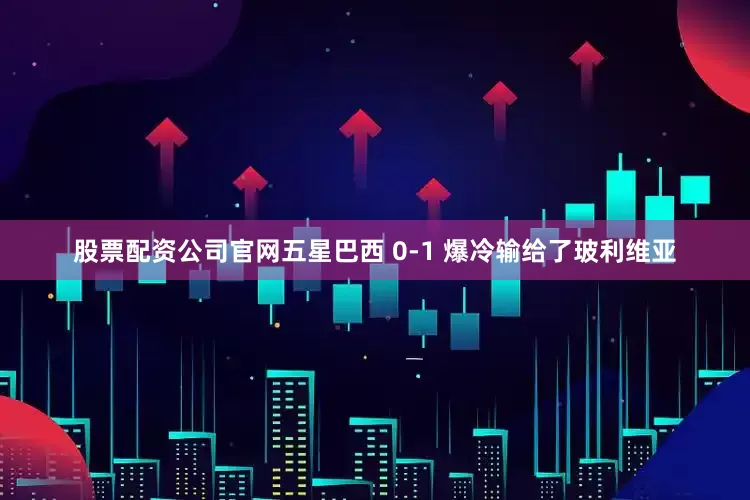 股票配资公司官网五星巴西 0-1 爆冷输给了玻利维亚
